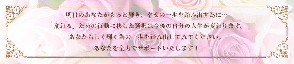 明日のあなたがもっと輝き、幸せの一歩を踏み出す為に…「変わる」ための行動に移した選択は今後の自分の人生が変わります。あなたらしく輝く為の一歩を踏み出してみてください。あなたを全力でサポートいたします！
